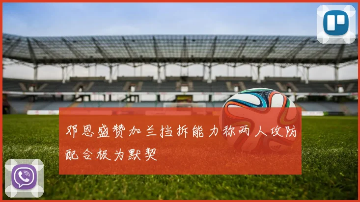 邓恩盛赞加兰挡拆能力称两人攻防配合极为默契
