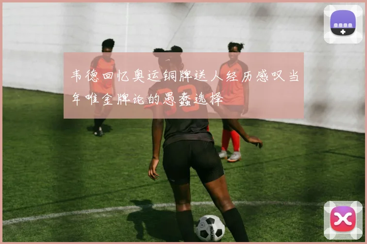 韦德回忆奥运铜牌送人经历感叹当年唯金牌论的愚蠢选择