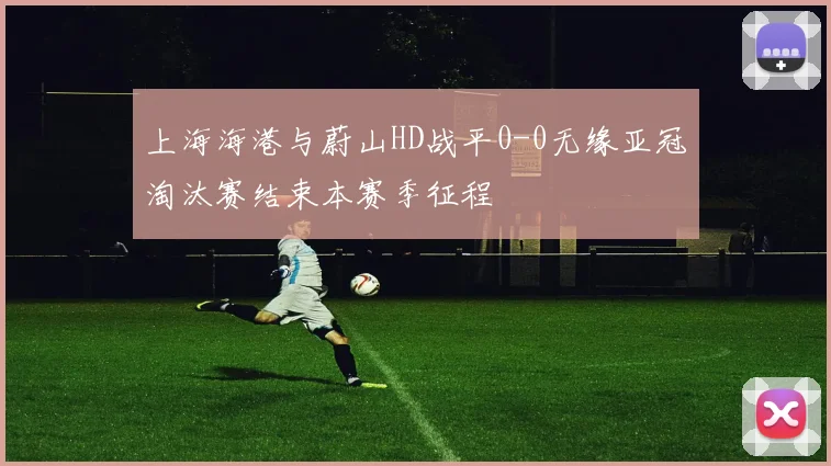 上海海港与蔚山HD战平0-0无缘亚冠淘汰赛结束本赛季征程