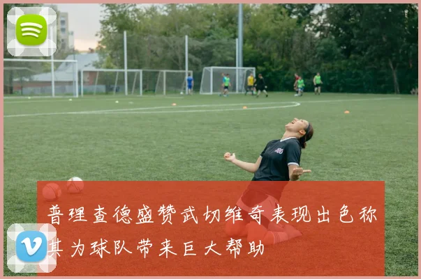 普理查德盛赞武切维奇表现出色称其为球队带来巨大帮助