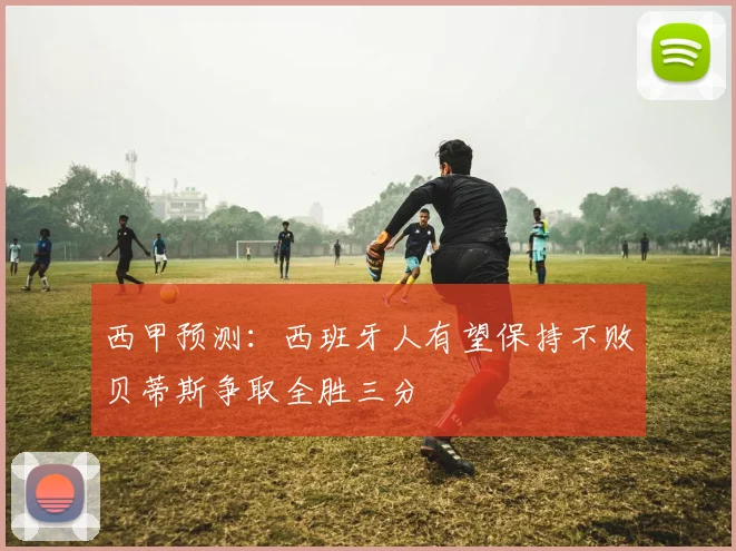 西甲预测：西班牙人有望保持不败贝蒂斯争取全胜三分