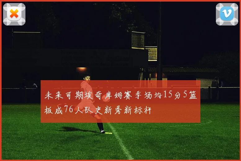 未来可期埃奇库姆赛季场均15分5篮板成76人队史新秀新标杆