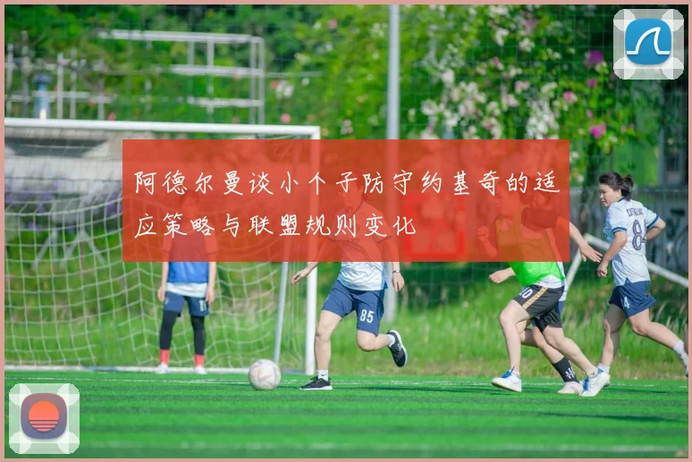 阿德尔曼谈小个子防守约基奇的适应策略与联盟规则变化
