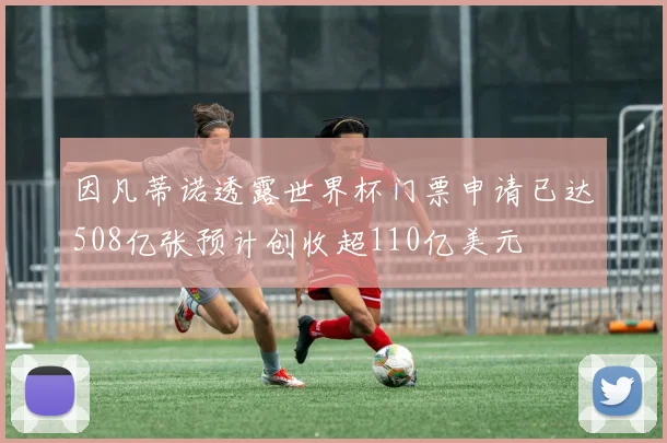 因凡蒂诺透露世界杯门票申请已达508亿张预计创收超110亿美元