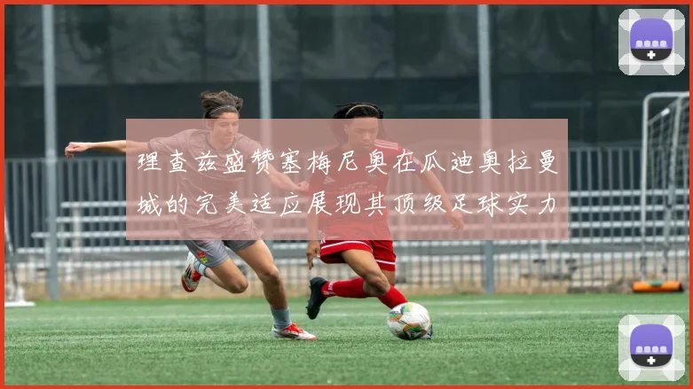 理查兹盛赞塞梅尼奥在瓜迪奥拉曼城的完美适应展现其顶级足球实力