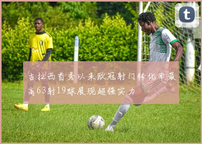 吉拉西首秀以来欧冠射门转化率最高63射19球展现超强实力