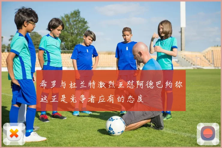 希罗与杜兰特激烈互怼阿德巴约称这正是竞争者应有的态度