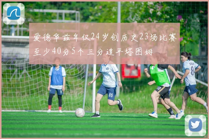 爱德华兹年仅24岁创历史23场比赛至少40分5个三分追平塔图姆