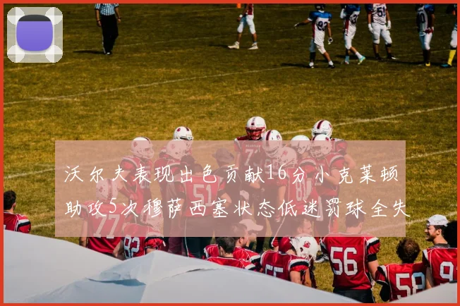 沃尔夫表现出色贡献16分小克莱顿助攻5次穆萨西塞状态低迷罚球全失