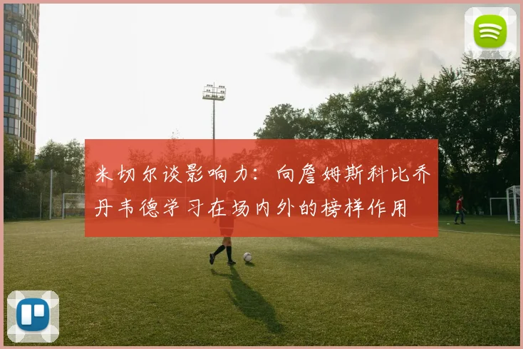 米切尔谈影响力：向詹姆斯科比乔丹韦德学习在场内外的榜样作用