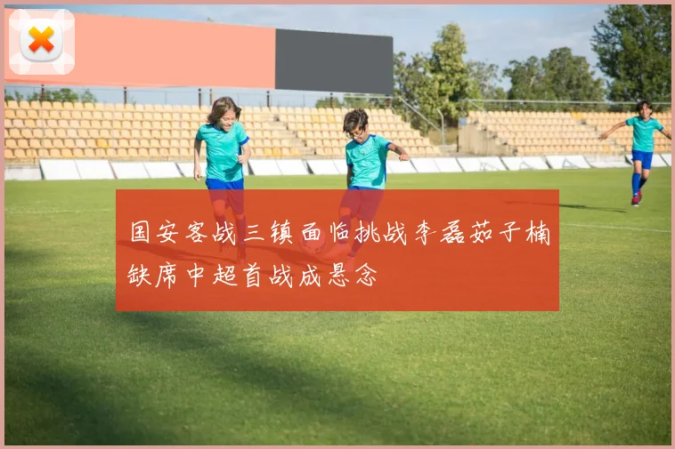 国安客战三镇面临挑战李磊茹子楠缺席中超首战成悬念