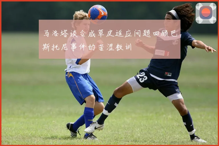 马洛塔谈合成草皮适应问题回顾巴斯托尼事件的苦涩教训