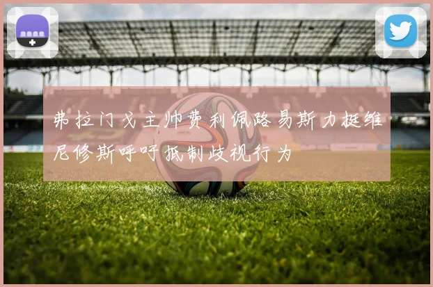 弗拉门戈主帅费利佩路易斯力挺维尼修斯呼吁抵制歧视行为