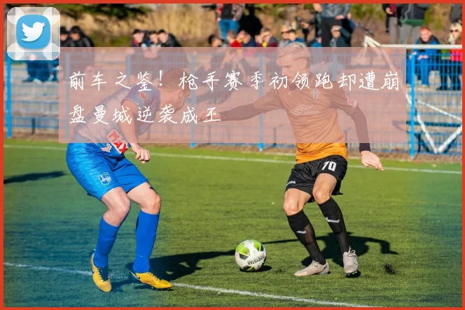 前车之鉴！枪手赛季初领跑却遭崩盘曼城逆袭成王