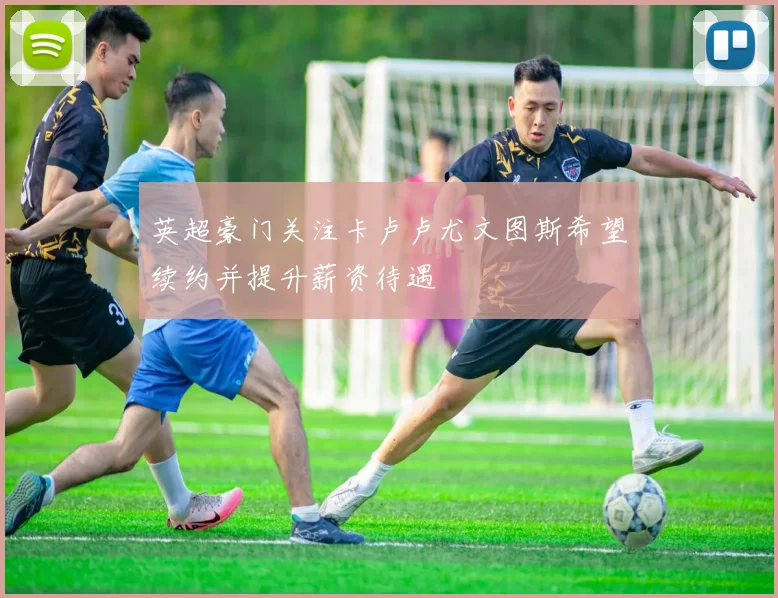 英超豪门关注卡卢卢尤文图斯希望续约并提升薪资待遇