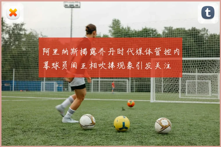 阿里纳斯揭露乔丹时代媒体管控内幕球员间互相吹捧现象引发关注