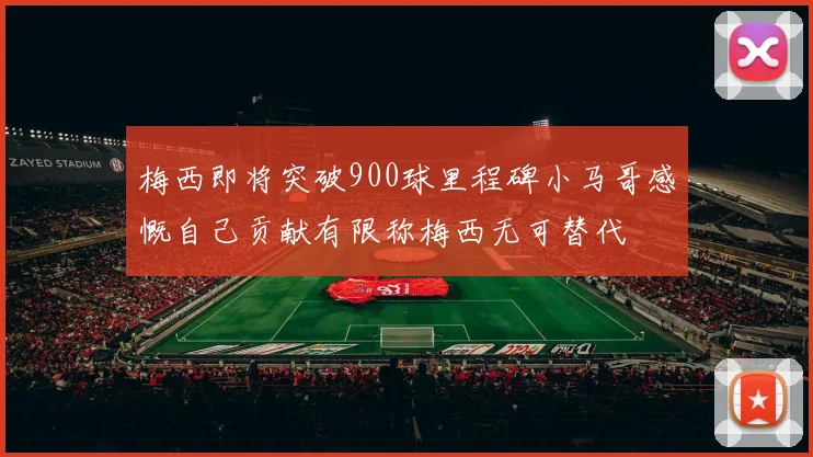 梅西即将突破900球里程碑小马哥感慨自己贡献有限称梅西无可替代
