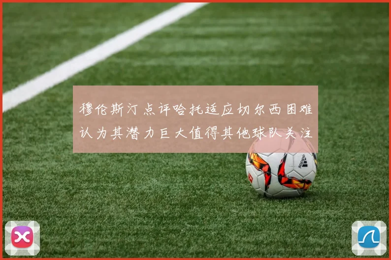 穆伦斯汀点评哈托适应切尔西困难认为其潜力巨大值得其他球队关注