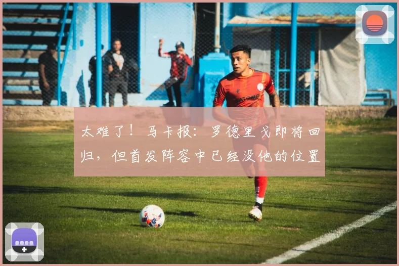 太难了！马卡报：罗德里戈即将回归，但首发阵容中已经没他的位置