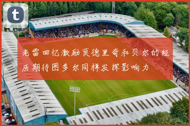 老雷回忆激励莫德里奇和贝尔的经历期待图多尔同样发挥影响力