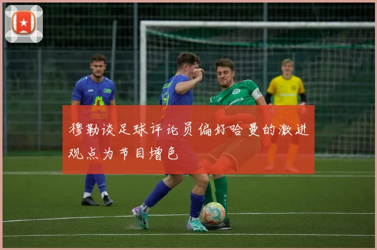 穆勒谈足球评论员偏好哈曼的激进观点为节目增色