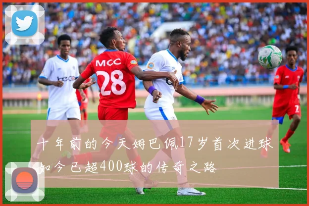十年前的今天姆巴佩17岁首次进球如今已超400球的传奇之路